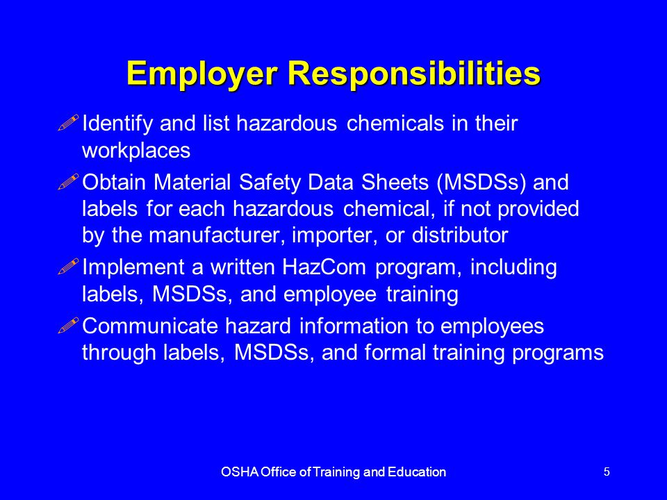 OSHA Office of Training and Education 5 Employer Responsibilities !Identify and list hazardous chemicals in their workplaces !Obtain Material Safety Data Sheets (MSDSs) and labels for each hazardous chemical, if not provided by the manufacturer, importer, or distributor !Implement a written HazCom program, including labels, MSDSs, and employee training !Communicate hazard information to employees through labels, MSDSs, and formal training programs
