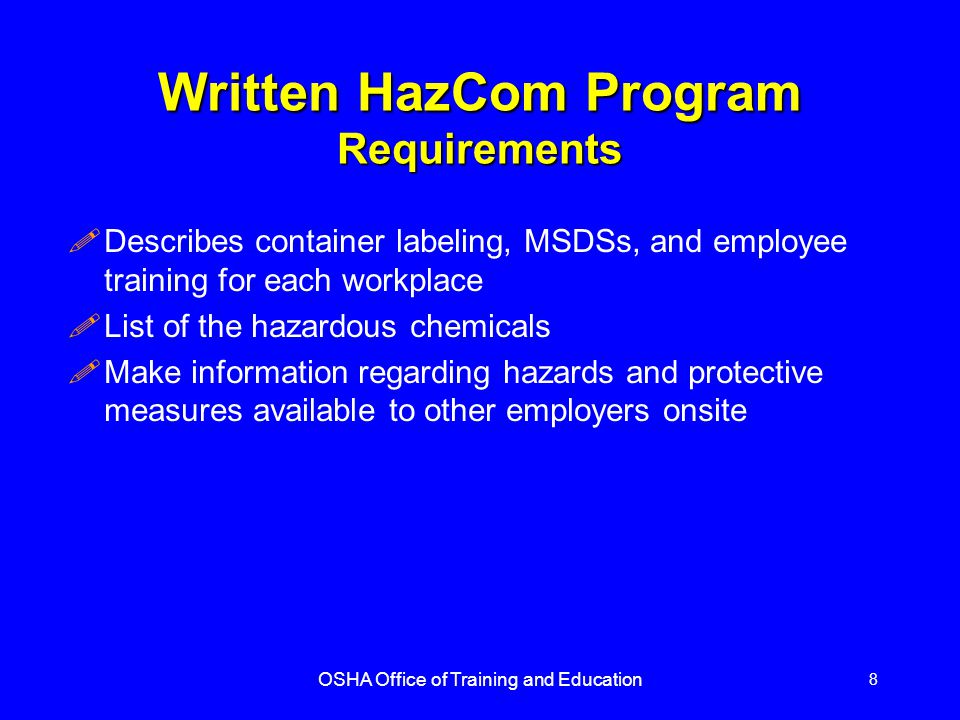 OSHA Office of Training and Education 8 Written HazCom Program Requirements !Describes container labeling, MSDSs, and employee training for each workplace !List of the hazardous chemicals !Make information regarding hazards and protective measures available to other employers onsite