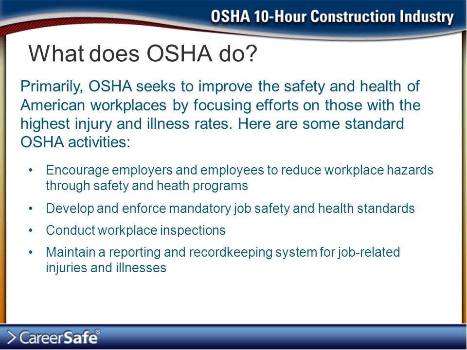 Encourage employers and employees to reduce workplace hazards through safety and heath programs Develop and enforce mandatory job safety and health standards Conduct workplace inspections Maintain a reporting and recordkeeping system for job-related injuries and illnesses What does OSHA do.