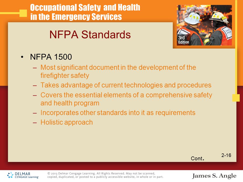 NFPA Standards NFPA 1500 –Most significant document in the development of the firefighter safety –Takes advantage of current technologies and procedures –Covers the essential elements of a comprehensive safety and health program –Incorporates other standards into it as requirements –Holistic approach Cont.