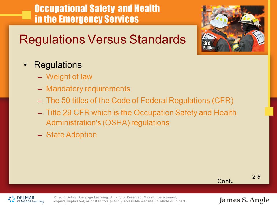 Regulations Versus Standards Regulations –Weight of law –Mandatory requirements –The 50 titles of the Code of Federal Regulations (CFR) –Title 29 CFR which is the Occupation Safety and Health Administration s (OSHA) regulations –State Adoption Cont.