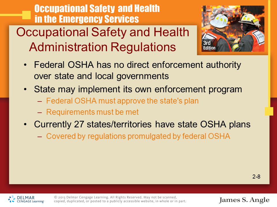 Occupational Safety and Health Administration Regulations Federal OSHA has no direct enforcement authority over state and local governments State may implement its own enforcement program –Federal OSHA must approve the state s plan –Requirements must be met Currently 27 states/territories have state OSHA plans –Covered by regulations promulgated by federal OSHA 2-8