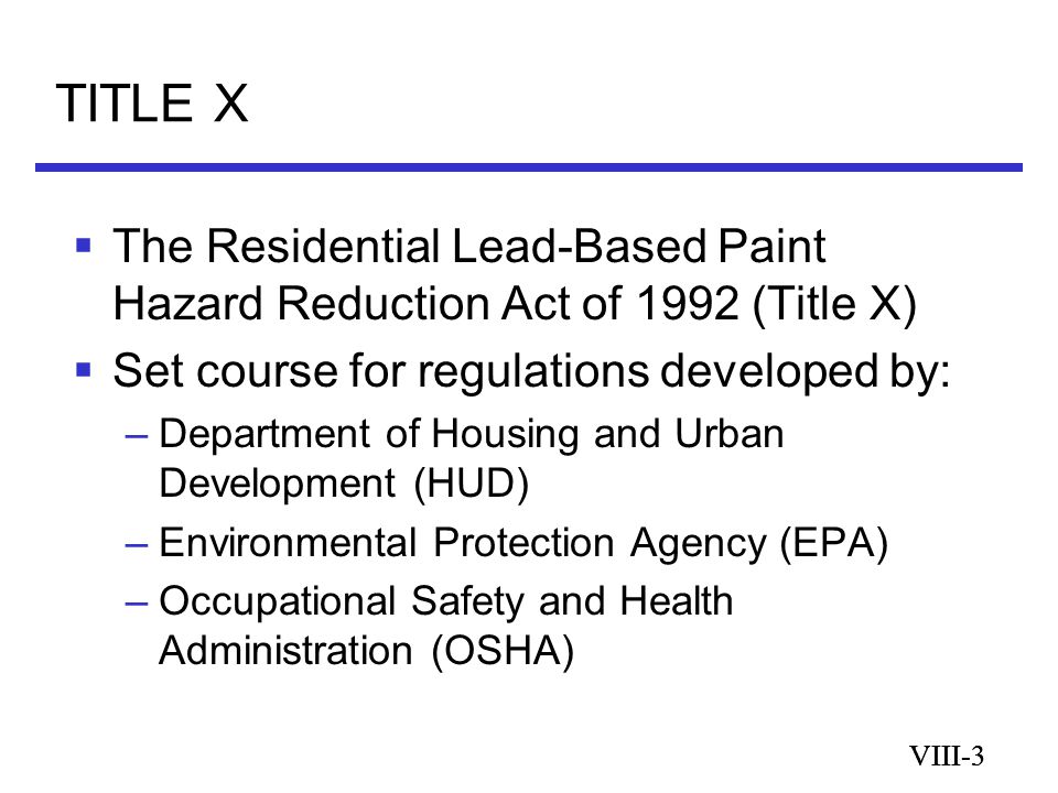 VIII-3 TITLE X VIII-3  The Residential Lead-Based Paint Hazard Reduction Act of 1992 (Title X)  Set course for regulations developed by: –Department of Housing and Urban Development (HUD) –Environmental Protection Agency (EPA) –Occupational Safety and Health Administration (OSHA)