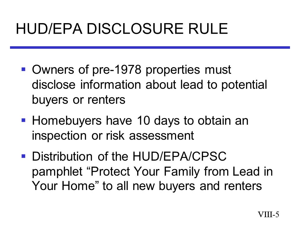VIII-5 HUD/EPA DISCLOSURE RULE VIII-5  Owners of pre-1978 properties must disclose information about lead to potential buyers or renters  Homebuyers have 10 days to obtain an inspection or risk assessment  Distribution of the HUD/EPA/CPSC pamphlet Protect Your Family from Lead in Your Home to all new buyers and renters