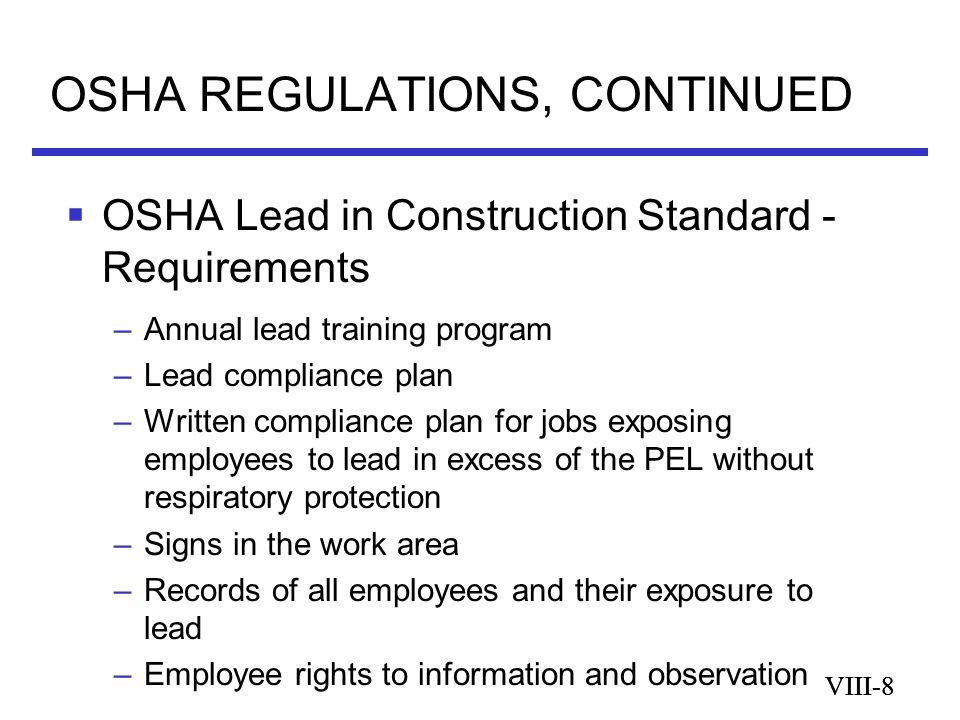 VIII-8 OSHA REGULATIONS, CONTINUED VIII-8  OSHA Lead in Construction Standard - Requirements –Annual lead training program –Lead compliance plan –Written compliance plan for jobs exposing employees to lead in excess of the PEL without respiratory protection –Signs in the work area –Records of all employees and their exposure to lead –Employee rights to information and observation