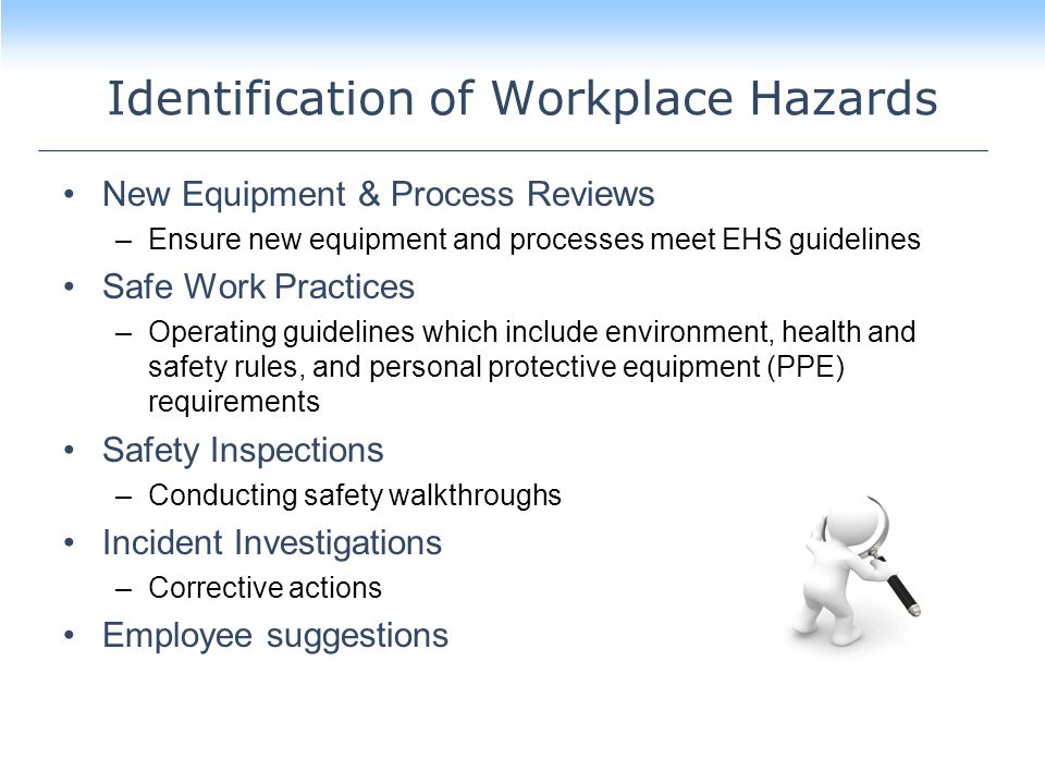 Identification of Workplace Hazards New Equipment & Process Revi ews –Ensure new equipment and processes meet EHS guidelines Safe Work Practices –Operating guidelines which include environment, health and safety rules, and personal protective equipment (PPE) requirements Safety Inspection s –Conducting safety walkthroughs Incident Investigations –Corrective actions Employee suggestions