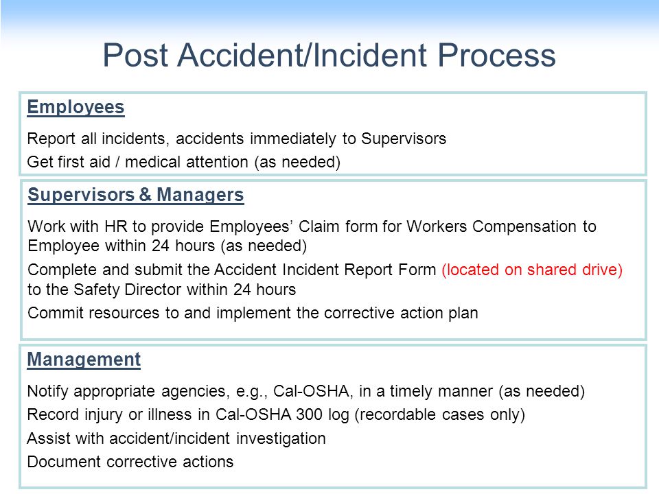 Post Accident/Incident Process 14 Employees Report all incidents, accidents immediately to Supervisors Get first aid / medical attention (as needed) Supervisors & Managers Work with HR to provide Employees’ Claim form for Workers Compensation to Employee within 24 hours (as needed) Complete and submit the Accident Incident Report Form (located on shared drive) to the Safety Director within 24 hours Commit resources to and implement the corrective action plan Management Notify appropriate agencies, e.g., Cal-OSHA, in a timely manner (as needed) Record injury or illness in Cal-OSHA 300 log (recordable cases only) Assist with accident/incident investigation Document corrective actions