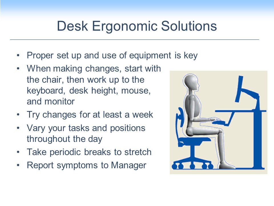 Proper set up and use of equipment is key When making changes, start with the chair, then work up to the keyboard, desk height, mouse, and monitor Try changes for at least a week Vary your tasks and positions throughout the day Take periodic breaks to stretch Report symptoms to Manager Desk Ergonomic Solutions