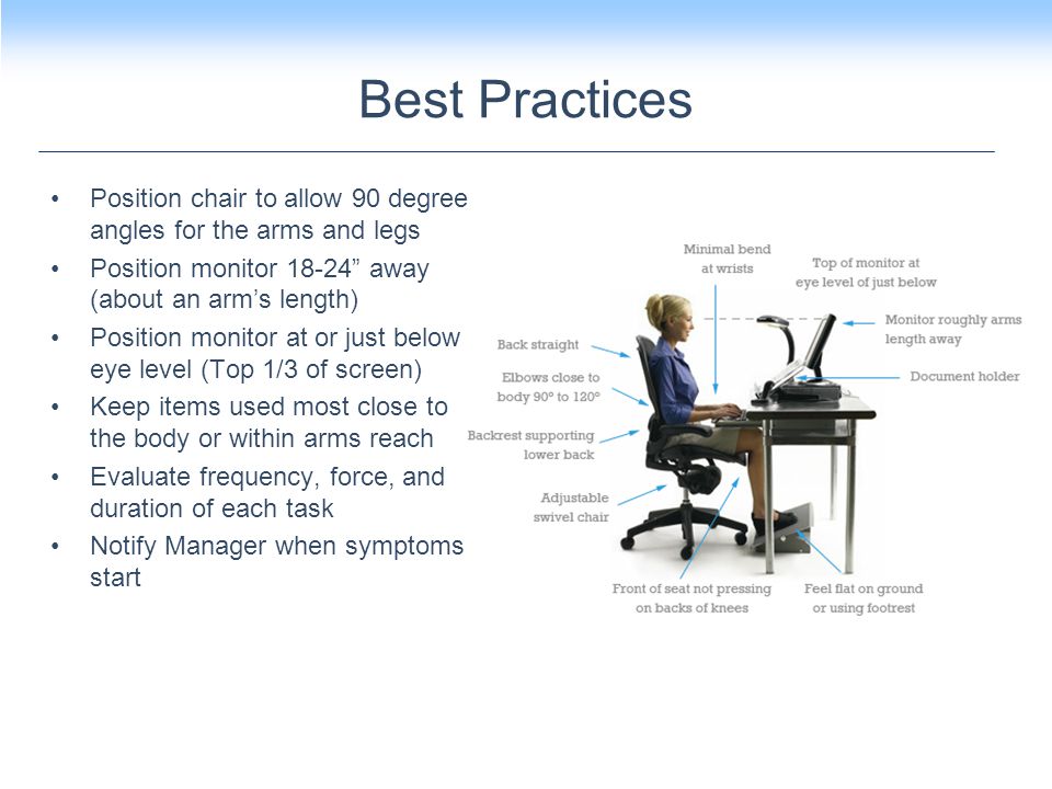 Best Practices Position chair to allow 90 degree angles for the arms and legs Position monitor away (about an arm’s length) Position monitor at or just below eye level (Top 1/3 of screen) Keep items used most close to the body or within arms reach Evaluate frequency, force, and duration of each task Notify Manager when symptoms start