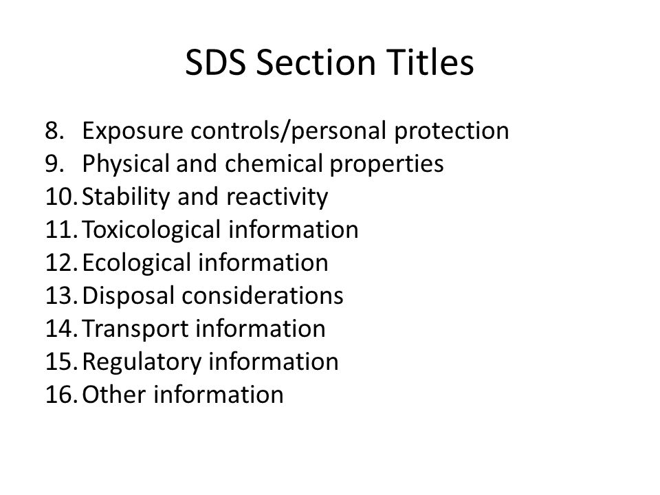 SDS Section Titles 8.Exposure controls/personal protection 9.Physical and chemical properties 10.Stability and reactivity 11.Toxicological information 12.Ecological information 13.Disposal considerations 14.Transport information 15.Regulatory information 16.Other information