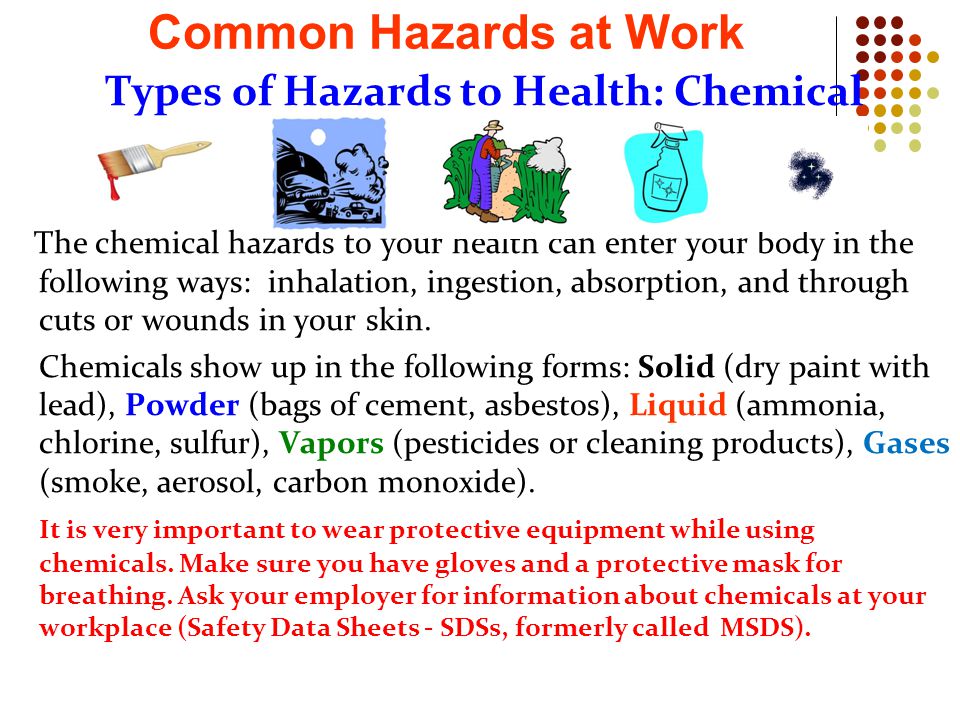 Types of Hazards to Health: Chemical The chemical hazards to your health can enter your body in the following ways: inhalation, ingestion, absorption, and through cuts or wounds in your skin.