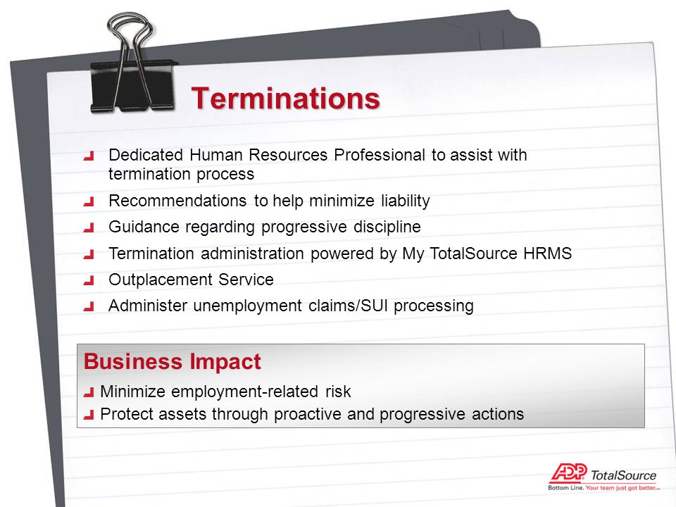 Terminations Dedicated Human Resources Professional to assist with termination process Recommendations to help minimize liability Guidance regarding progressive discipline Termination administration powered by My TotalSource HRMS Outplacement Service Administer unemployment claims/SUI processing Minimize employment-related risk Protect assets through proactive and progressive actions Business Impact
