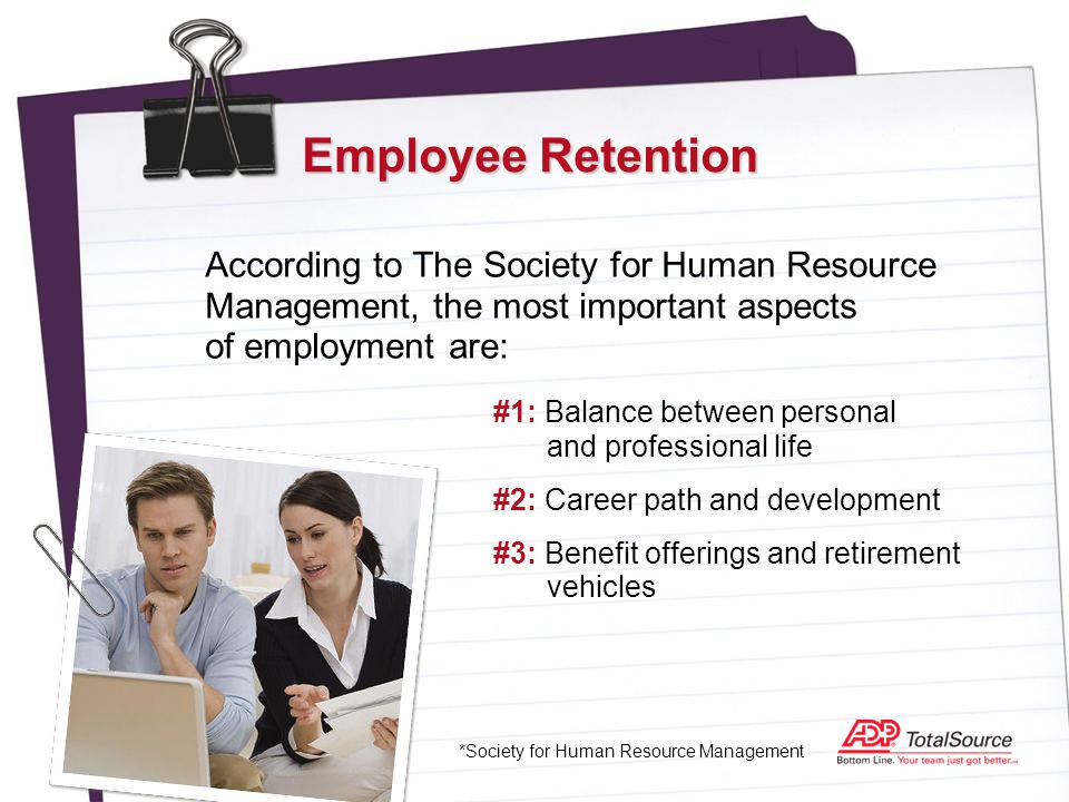 Employee Retention According to The Society for Human Resource Management, the most important aspects of employment are: *Society for Human Resource Management #1: Balance between personal and professional life #2: Career path and development #3: Benefit offerings and retirement vehicles