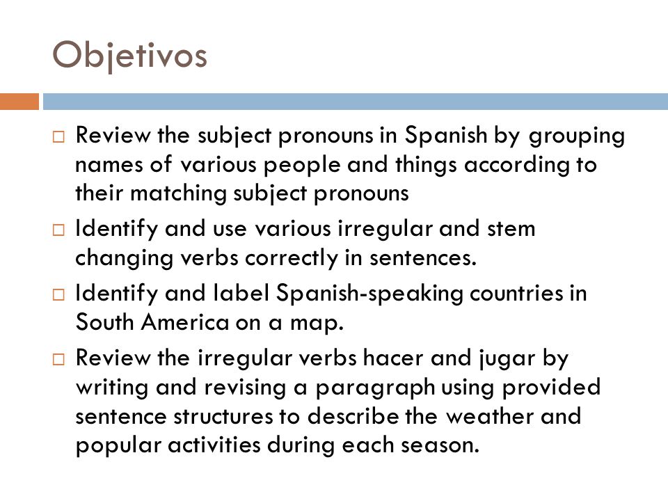 Objetivos  Review the subject pronouns in Spanish by grouping names of various people and things according to their matching subject pronouns  Identify and use various irregular and stem changing verbs correctly in sentences.