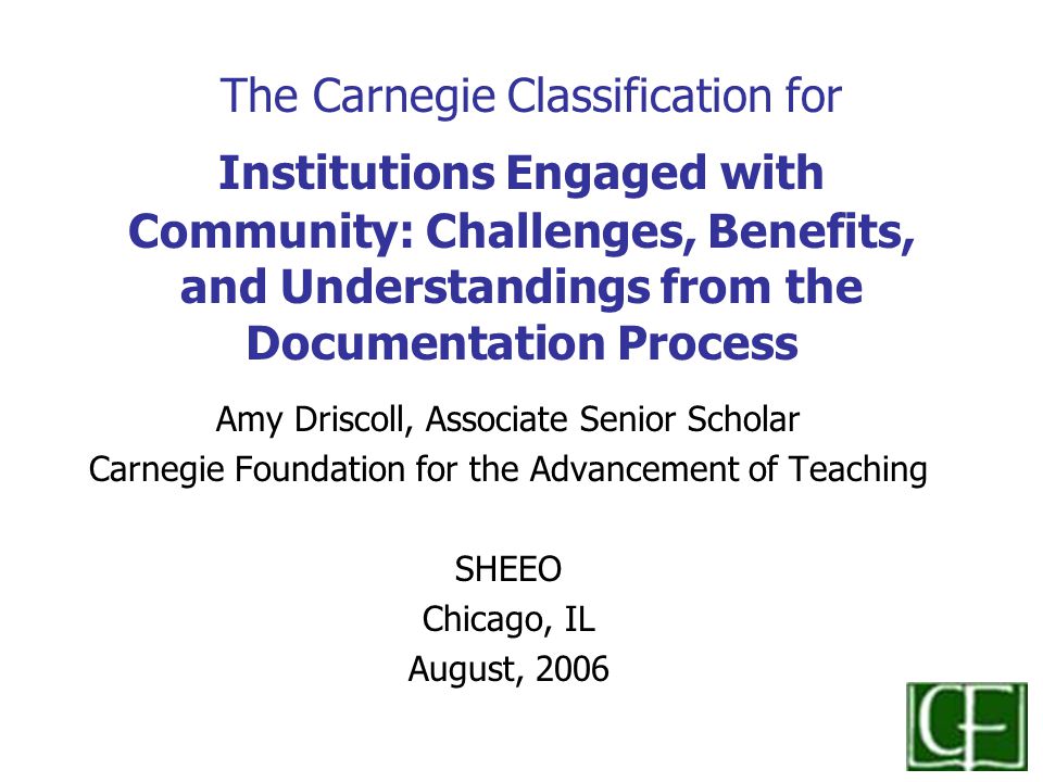 The Carnegie Classification for Institutions Engaged with Community: Challenges, Benefits, and Understandings from the Documentation Process Amy Driscoll, Associate Senior Scholar Carnegie Foundation for the Advancement of Teaching SHEEO Chicago, IL August, 2006