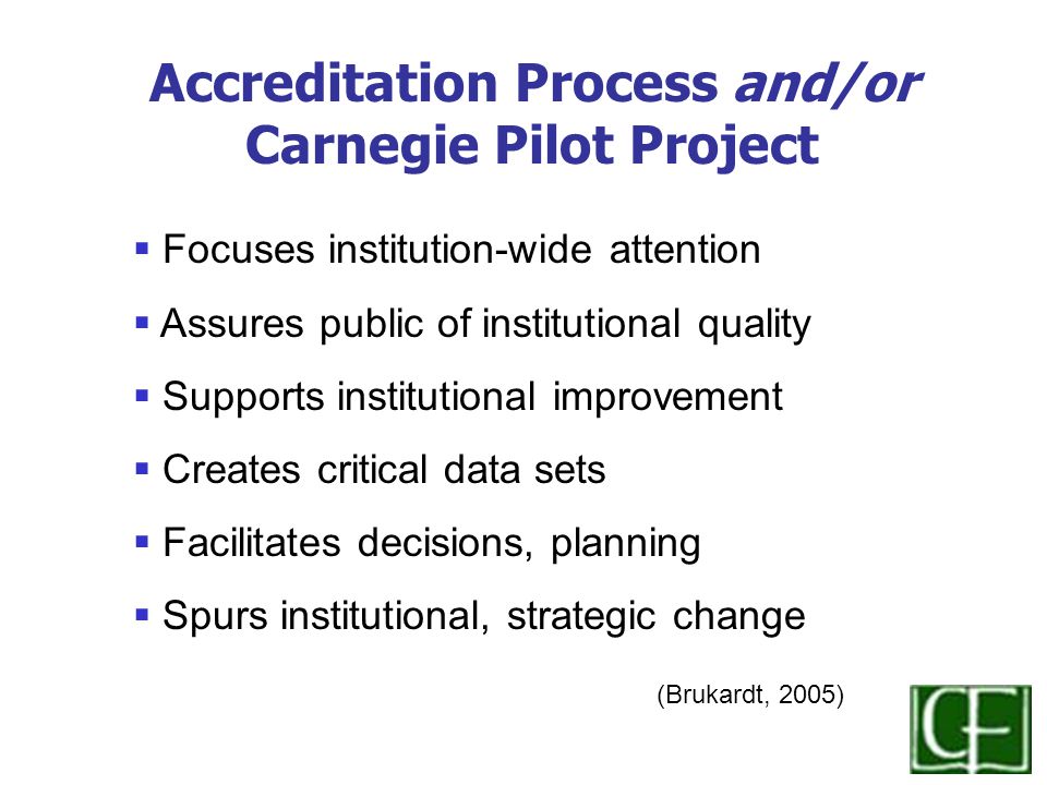  Focuses institution-wide attention  Assures public of institutional quality  Supports institutional improvement  Creates critical data sets  Facilitates decisions, planning  Spurs institutional, strategic change (Brukardt, 2005) Accreditation Process and/or Carnegie Pilot Project