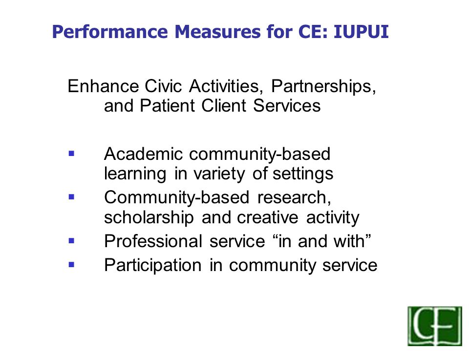 Enhance Civic Activities, Partnerships, and Patient Client Services  Academic community-based learning in variety of settings  Community-based research, scholarship and creative activity  Professional service in and with  Participation in community service Performance Measures for CE: IUPUI