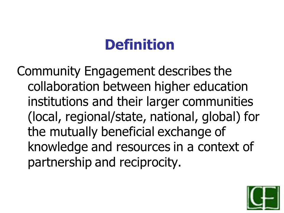 Definition Community Engagement describes the collaboration between higher education institutions and their larger communities (local, regional/state, national, global) for the mutually beneficial exchange of knowledge and resources in a context of partnership and reciprocity.