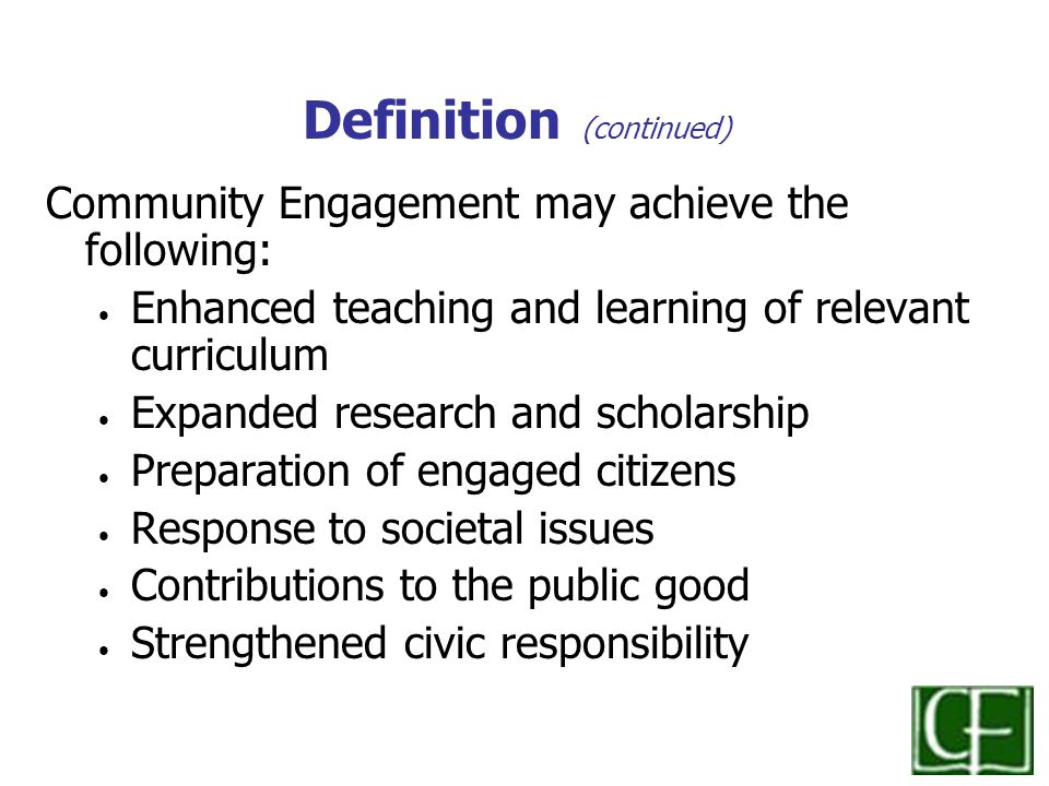 Definition (continued) Community Engagement may achieve the following: Enhanced teaching and learning of relevant curriculum Expanded research and scholarship Preparation of engaged citizens Response to societal issues Contributions to the public good Strengthened civic responsibility