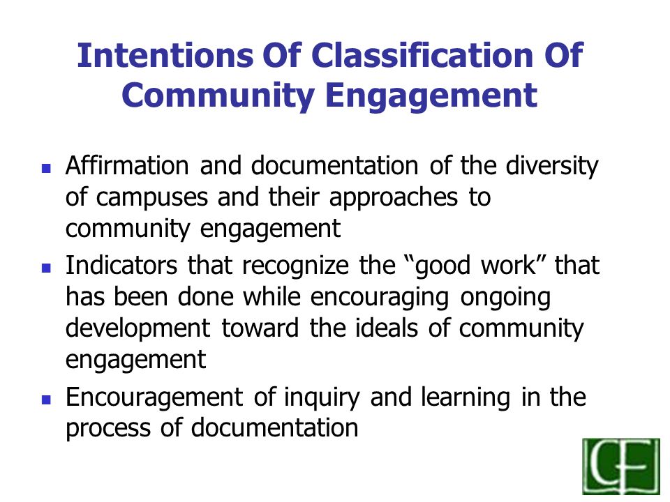 Intentions Of Classification Of Community Engagement Affirmation and documentation of the diversity of campuses and their approaches to community engagement Indicators that recognize the good work that has been done while encouraging ongoing development toward the ideals of community engagement Encouragement of inquiry and learning in the process of documentation