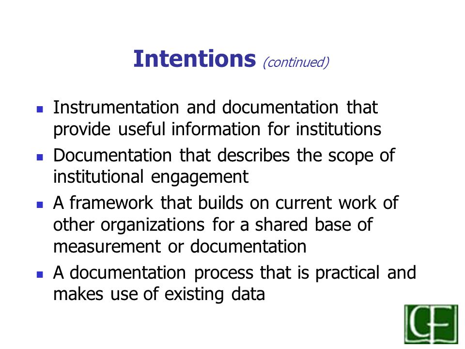 Intentions (continued) Instrumentation and documentation that provide useful information for institutions Documentation that describes the scope of institutional engagement A framework that builds on current work of other organizations for a shared base of measurement or documentation A documentation process that is practical and makes use of existing data