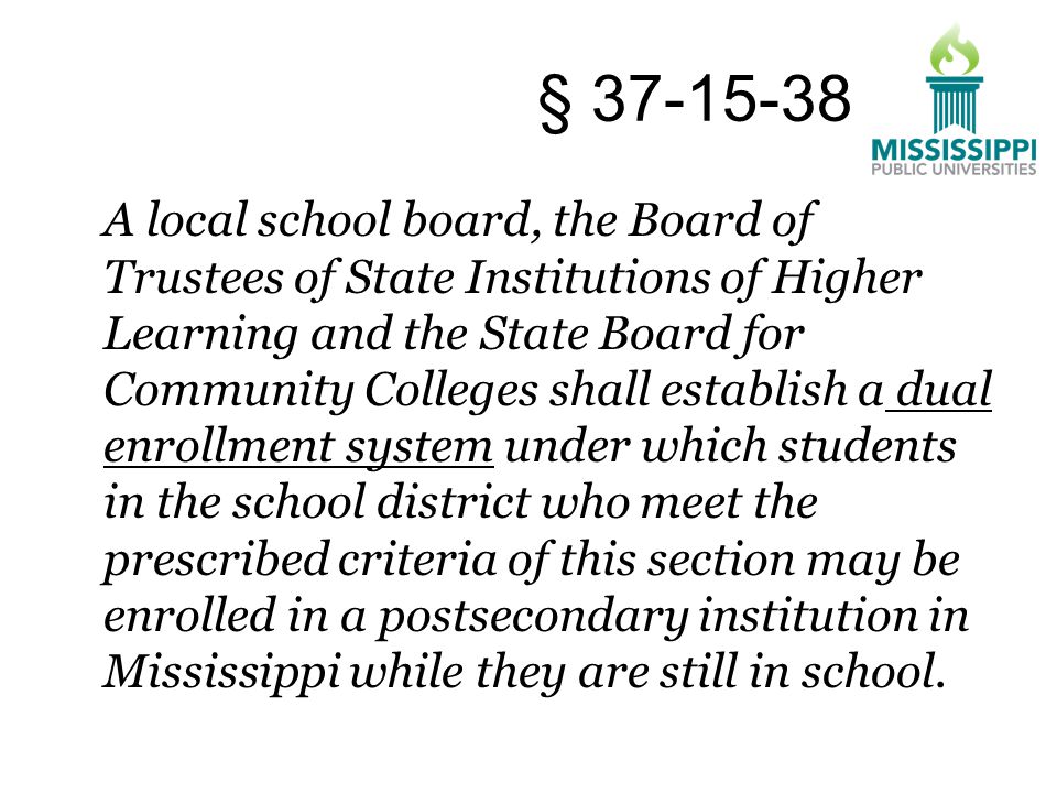 A local school board, the Board of Trustees of State Institutions of Higher Learning and the State Board for Community Colleges shall establish a dual enrollment system under which students in the school district who meet the prescribed criteria of this section may be enrolled in a postsecondary institution in Mississippi while they are still in school.