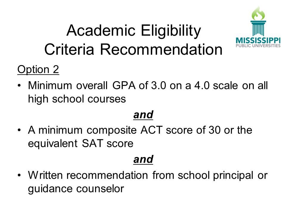 Option 2 Minimum overall GPA of 3.0 on a 4.0 scale on all high school courses and A minimum composite ACT score of 30 or the equivalent SAT score and Written recommendation from school principal or guidance counselor Academic Eligibility Criteria Recommendation