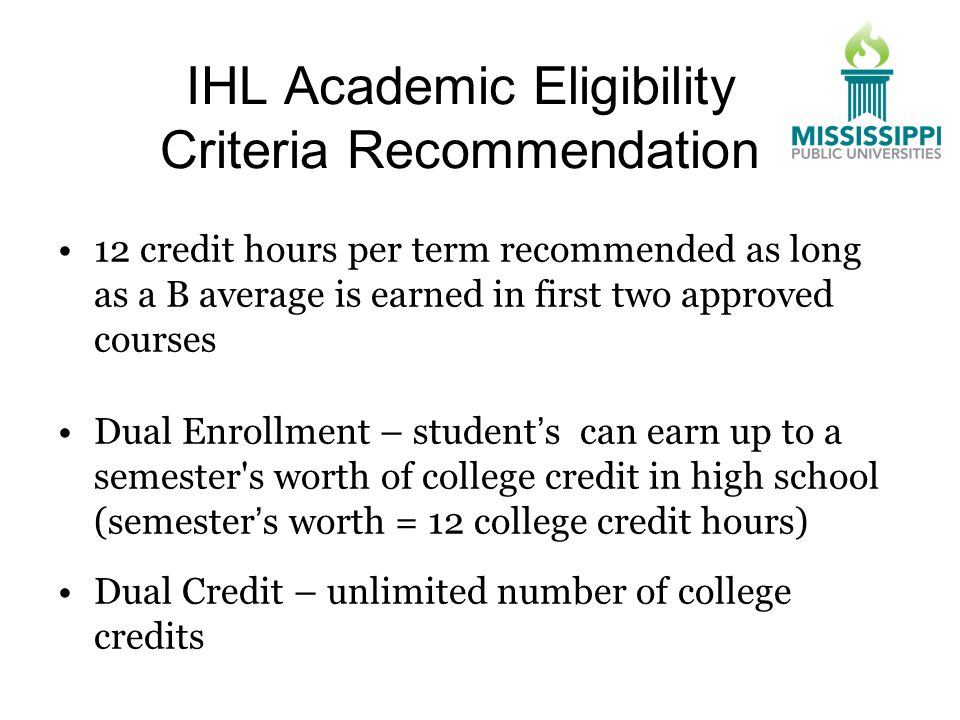 IHL Academic Eligibility Criteria Recommendation 12 credit hours per term recommended as long as a B average is earned in first two approved courses Dual Enrollment – student’s can earn up to a semester s worth of college credit in high school (semester’s worth = 12 college credit hours) Dual Credit – unlimited number of college credits