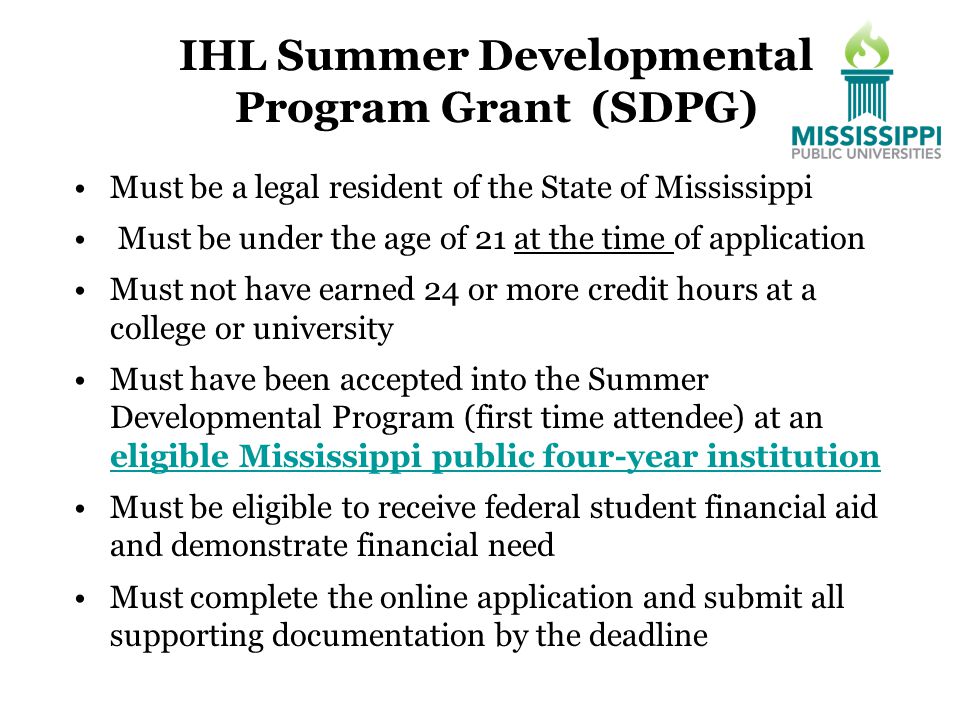 IHL Summer Developmental Program Grant (SDPG) Must be a legal resident of the State of Mississippi Must be under the age of 21 at the time of application Must not have earned 24 or more credit hours at a college or university Must have been accepted into the Summer Developmental Program (first time attendee) at an eligible Mississippi public four-year institution eligible Mississippi public four-year institution Must be eligible to receive federal student financial aid and demonstrate financial need Must complete the online application and submit all supporting documentation by the deadline