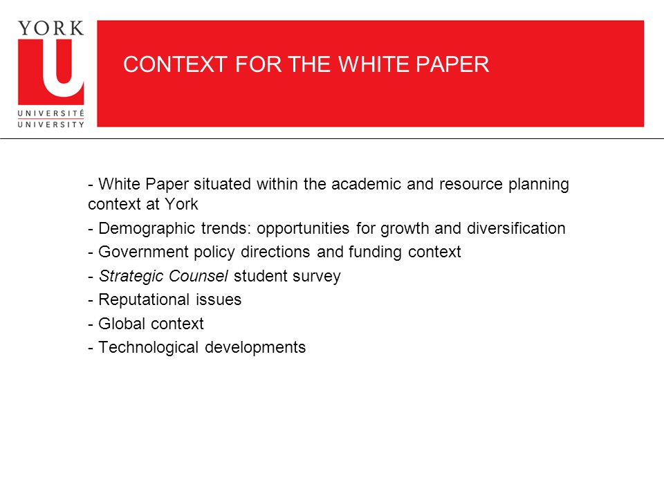 CONTEXT FOR THE WHITE PAPER - White Paper situated within the academic and resource planning context at York - Demographic trends: opportunities for growth and diversification - Government policy directions and funding context - Strategic Counsel student survey - Reputational issues - Global context - Technological developments
