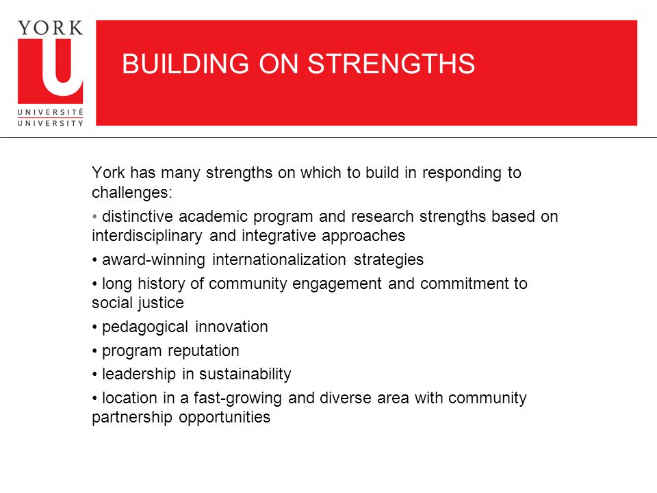 BUILDING ON STRENGTHS York has many strengths on which to build in responding to challenges: distinctive academic program and research strengths based on interdisciplinary and integrative approaches award-winning internationalization strategies long history of community engagement and commitment to social justice pedagogical innovation program reputation leadership in sustainability location in a fast-growing and diverse area with community partnership opportunities
