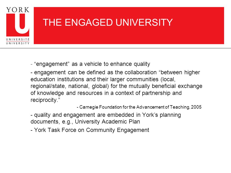 THE ENGAGED UNIVERSITY - engagement as a vehicle to enhance quality - engagement can be defined as the collaboration between higher education institutions and their larger communities (local, regional/state, national, global) for the mutually beneficial exchange of knowledge and resources in a context of partnership and reciprocity. - Carnegie Foundation for the Advancement of Teaching, quality and engagement are embedded in York’s planning documents, e.g., University Academic Plan - York Task Force on Community Engagement