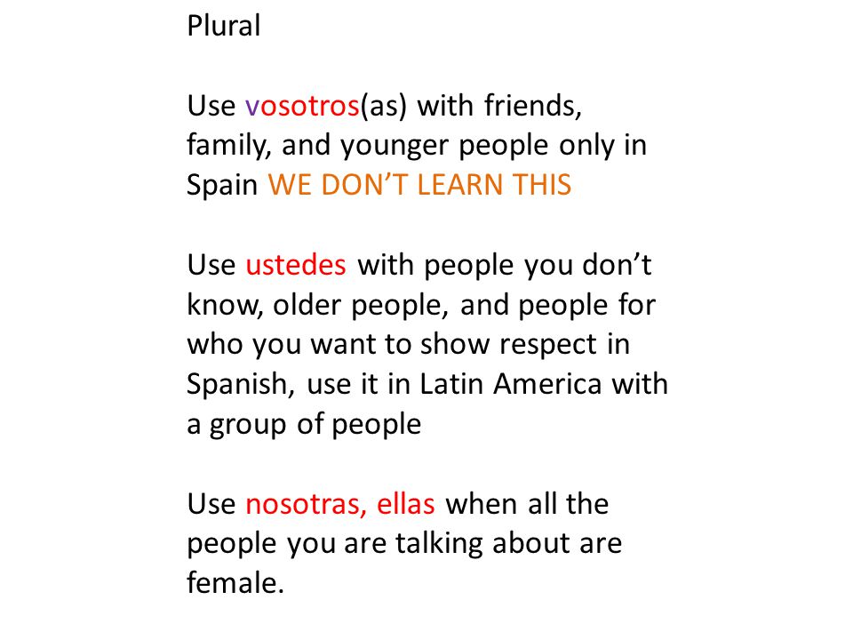 Plural Use vosotros(as) with friends, family, and younger people only in Spain WE DON’T LEARN THIS Use ustedes with people you don’t know, older people, and people for who you want to show respect in Spanish, use it in Latin America with a group of people Use nosotras, ellas when all the people you are talking about are female.
