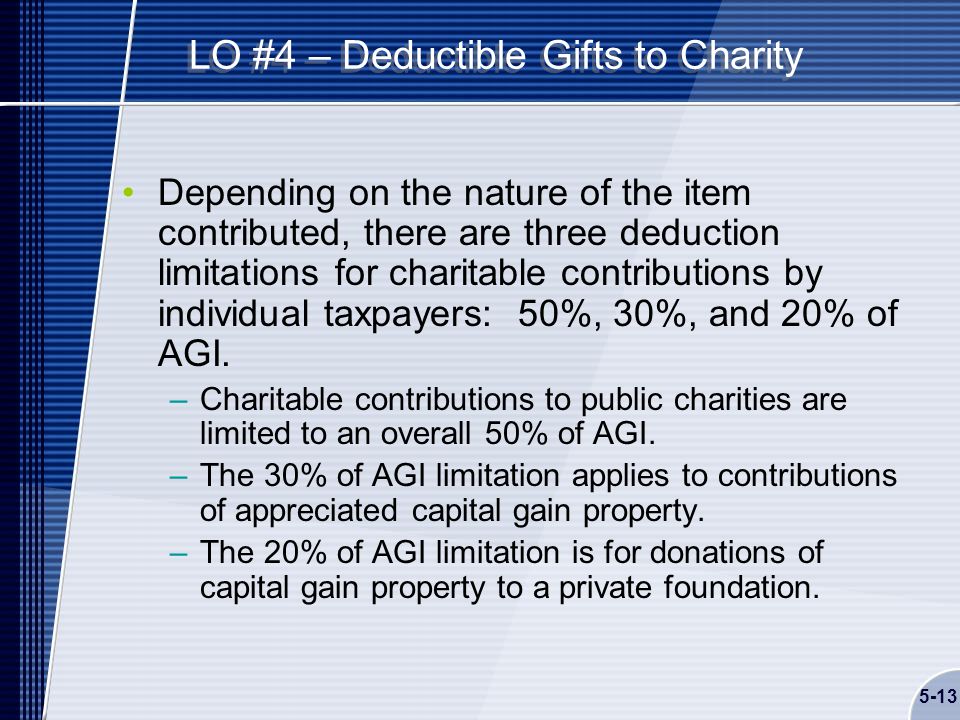 5-13 LO #4 – Deductible Gifts to Charity Depending on the nature of the item contributed, there are three deduction limitations for charitable contributions by individual taxpayers: 50%, 30%, and 20% of AGI.
