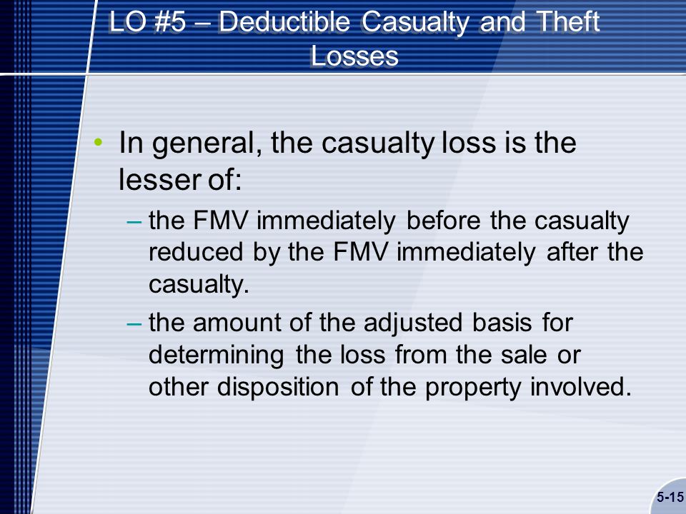 5-15 LO #5 – Deductible Casualty and Theft Losses In general, the casualty loss is the lesser of: –the FMV immediately before the casualty reduced by the FMV immediately after the casualty.