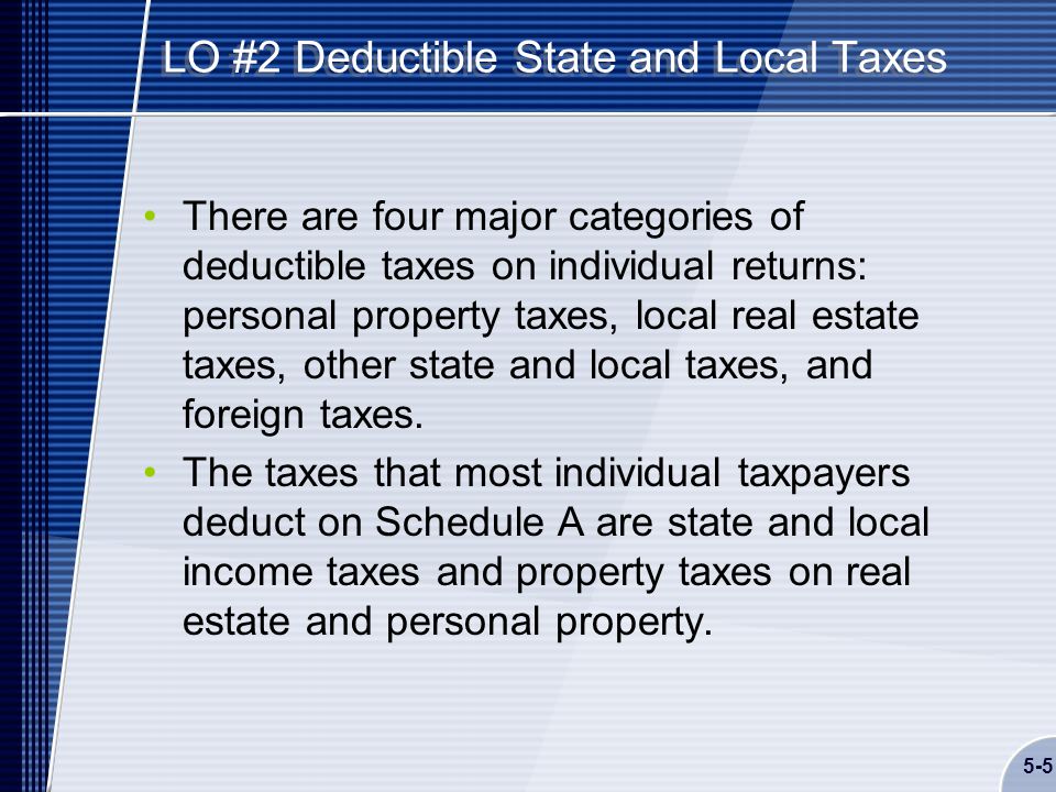 5-5 LO #2 Deductible State and Local Taxes There are four major categories of deductible taxes on individual returns: personal property taxes, local real estate taxes, other state and local taxes, and foreign taxes.
