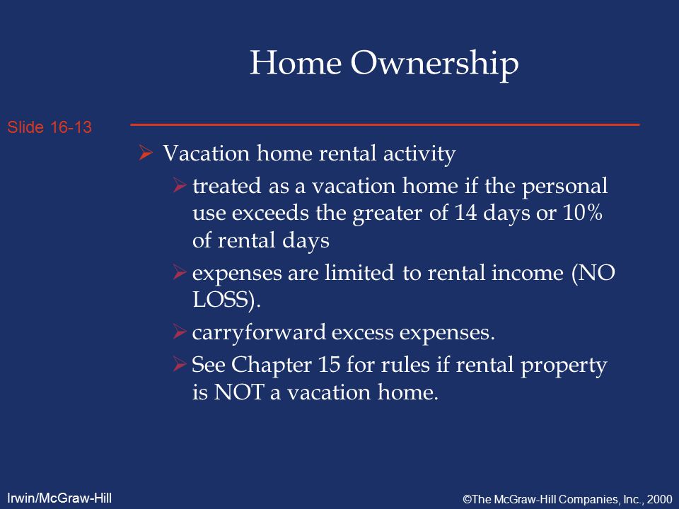 Slide Irwin/McGraw-Hill ©The McGraw-Hill Companies, Inc., 2000 Home Ownership  Vacation home rental activity  treated as a vacation home if the personal use exceeds the greater of 14 days or 10% of rental days  expenses are limited to rental income (NO LOSS).