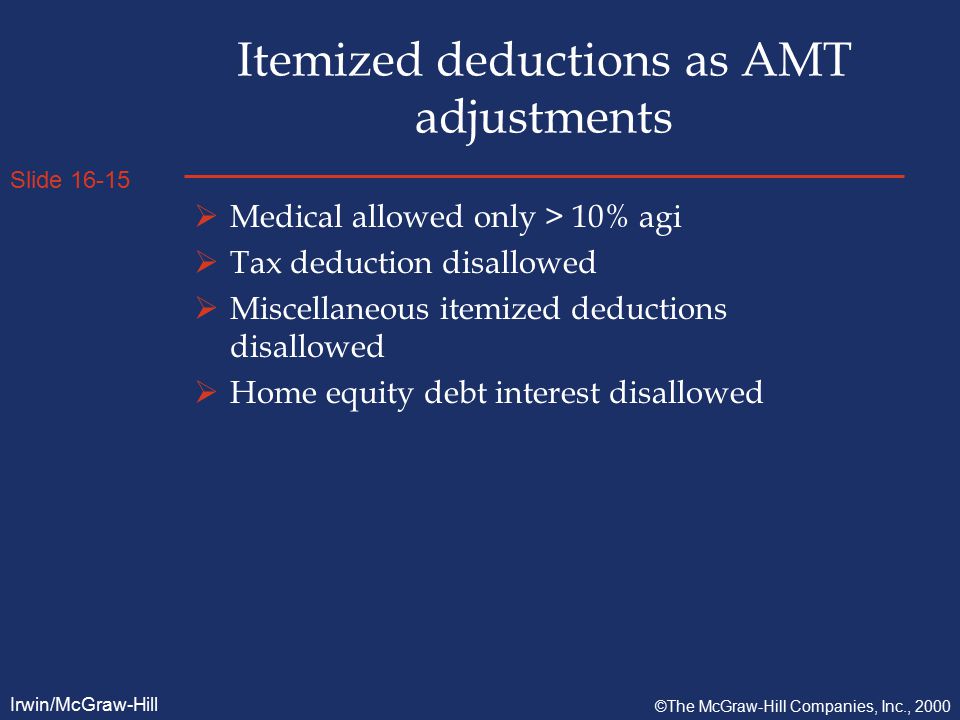 Slide Irwin/McGraw-Hill ©The McGraw-Hill Companies, Inc., 2000 Itemized deductions as AMT adjustments  Medical allowed only > 10% agi  Tax deduction disallowed  Miscellaneous itemized deductions disallowed  Home equity debt interest disallowed
