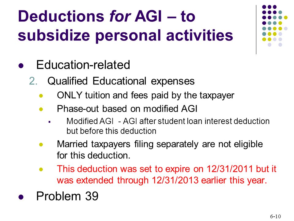 6-10 Deductions for AGI – to subsidize personal activities Education-related 2.Qualified Educational expenses ONLY tuition and fees paid by the taxpayer Phase-out based on modified AGI  Modified AGI - AGI after student loan interest deduction but before this deduction Married taxpayers filing separately are not eligible for this deduction.