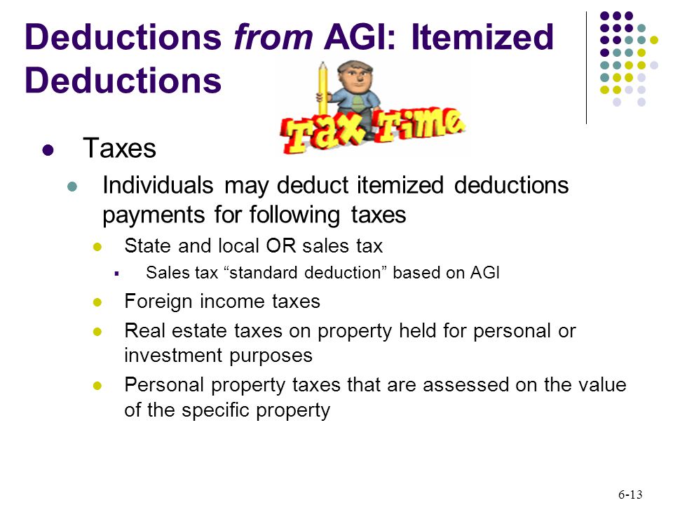 6-13 Taxes Individuals may deduct itemized deductions payments for following taxes State and local OR sales tax  Sales tax standard deduction based on AGI Foreign income taxes Real estate taxes on property held for personal or investment purposes Personal property taxes that are assessed on the value of the specific property Deductions from AGI: Itemized Deductions
