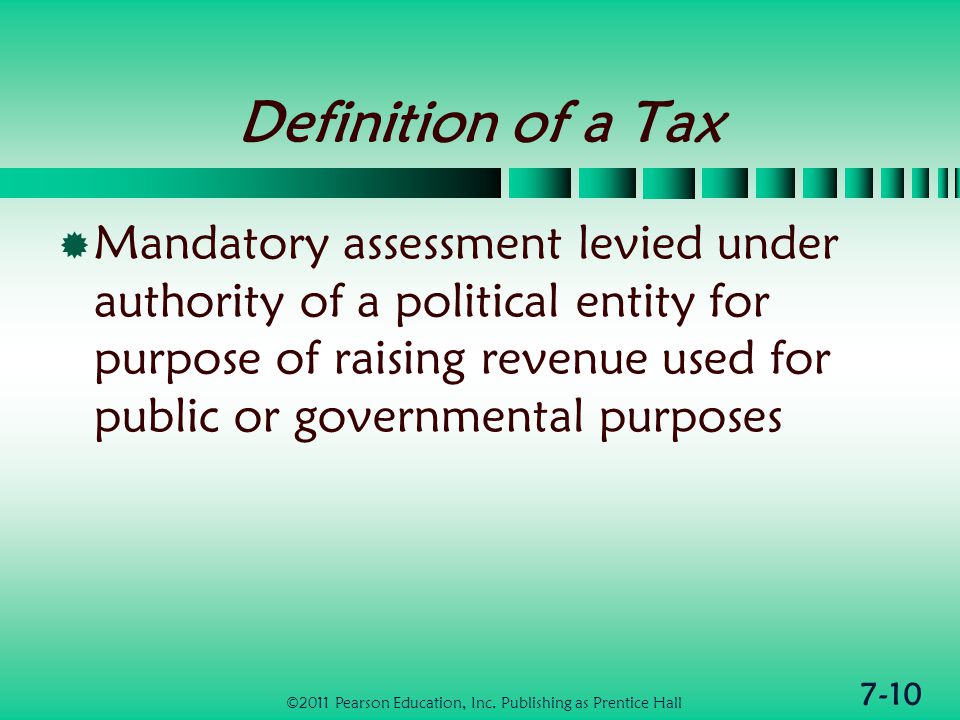 7-10 Definition of a Tax  Mandatory assessment levied under authority of a political entity for purpose of raising revenue used for public or governmental purposes ©2011 Pearson Education, Inc.