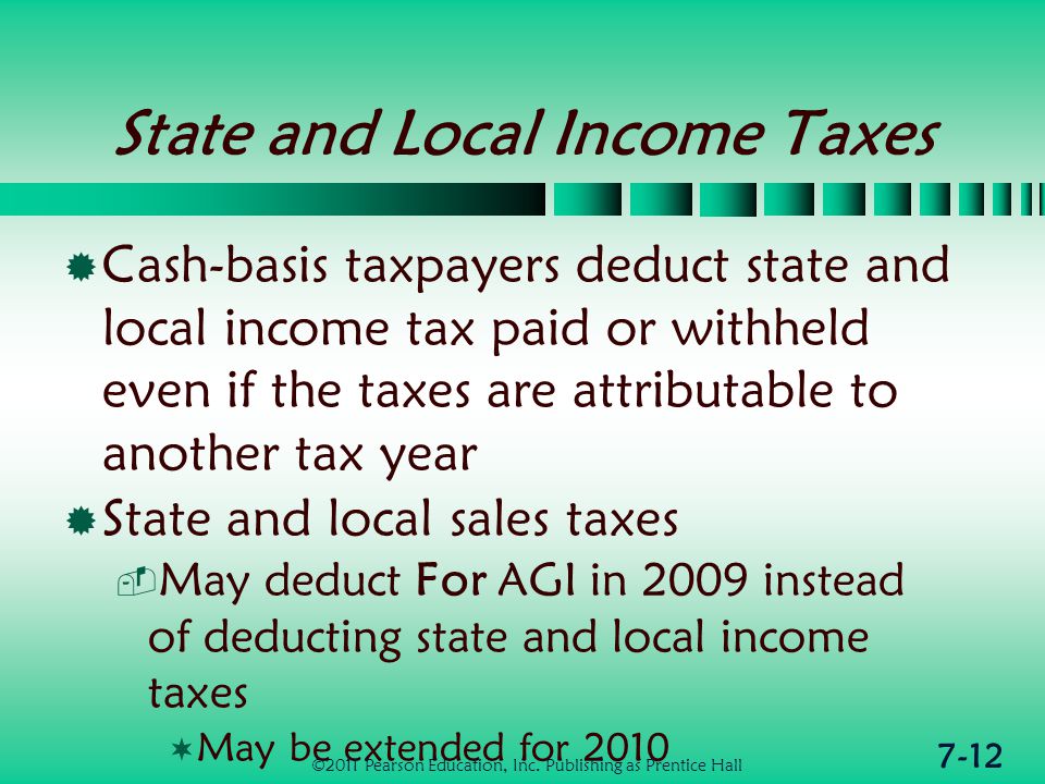 7-12 State and Local Income Taxes  Cash-basis taxpayers deduct state and local income tax paid or withheld even if the taxes are attributable to another tax year  State and local sales taxes  May deduct For AGI in 2009 instead of deducting state and local income taxes  May be extended for 2010 ©2011 Pearson Education, Inc.