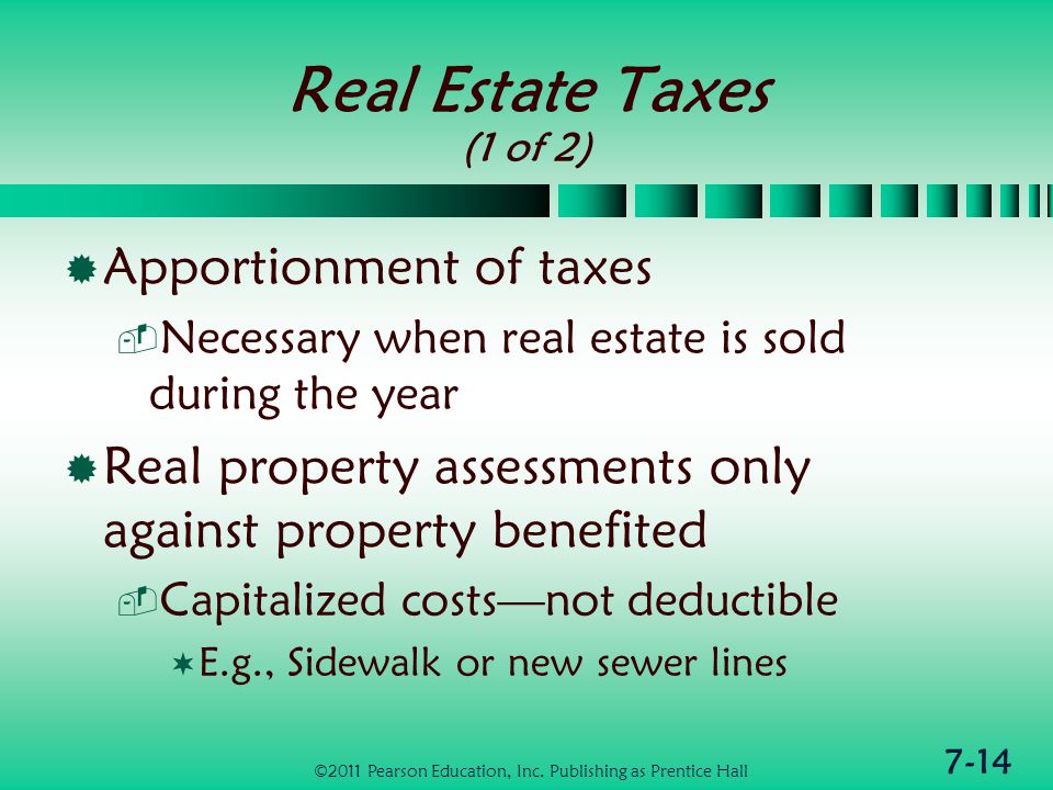 7-14 Real Estate Taxes (1 of 2)  Apportionment of taxes  Necessary when real estate is sold during the year  Real property assessments only against property benefited  Capitalized costs—not deductible  E.g., Sidewalk or new sewer lines ©2011 Pearson Education, Inc.