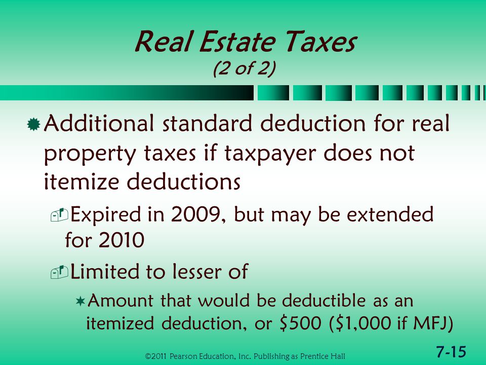 7-15 Real Estate Taxes (2 of 2)  Additional standard deduction for real property taxes if taxpayer does not itemize deductions  Expired in 2009, but may be extended for 2010  Limited to lesser of  Amount that would be deductible as an itemized deduction, or $500 ($1,000 if MFJ) ©2011 Pearson Education, Inc.