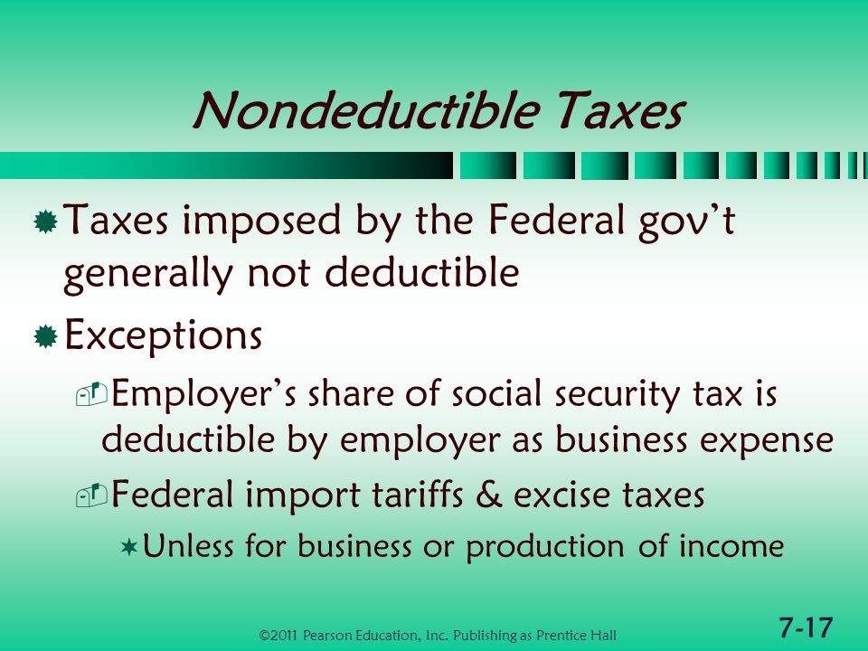 7-17 Nondeductible Taxes  Taxes imposed by the Federal gov’t generally not deductible  Exceptions  Employer’s share of social security tax is deductible by employer as business expense  Federal import tariffs & excise taxes  Unless for business or production of income ©2011 Pearson Education, Inc.