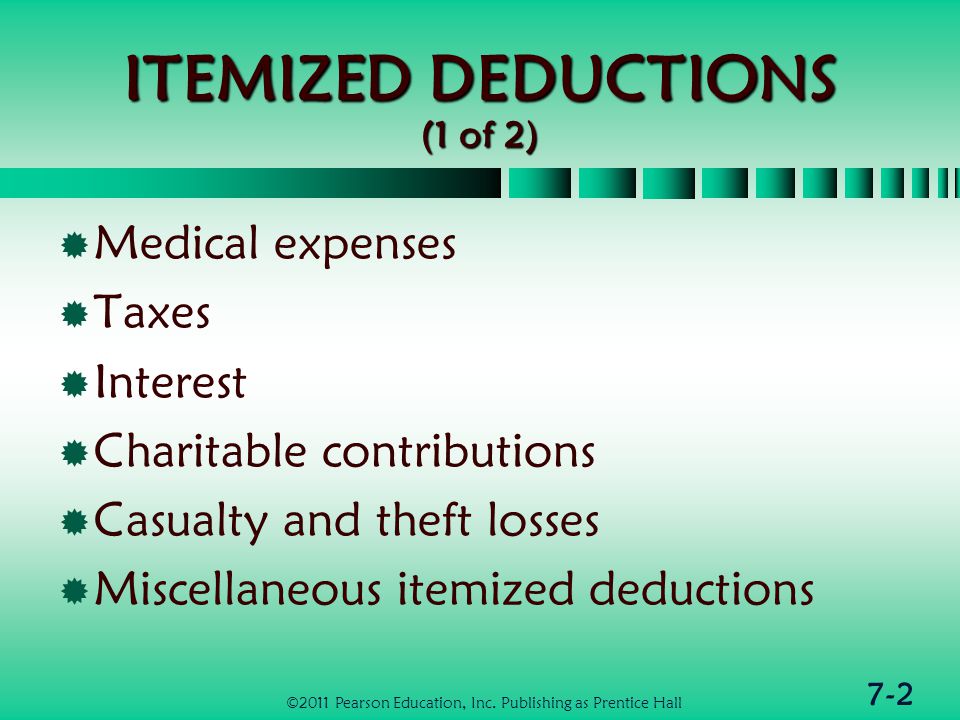 7-2 ITEMIZED DEDUCTIONS (1 of 2)  Medical expenses  Taxes  Interest  Charitable contributions  Casualty and theft losses  Miscellaneous itemized deductions ©2011 Pearson Education, Inc.