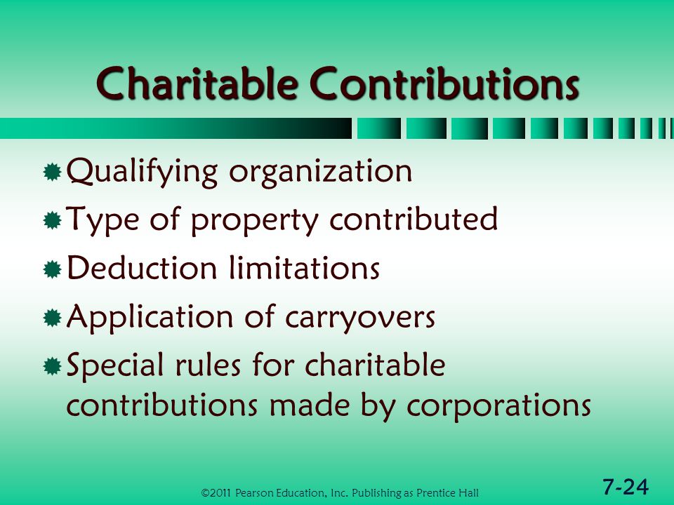 7-24 Charitable Contributions  Qualifying organization  Type of property contributed  Deduction limitations  Application of carryovers  Special rules for charitable contributions made by corporations ©2011 Pearson Education, Inc.
