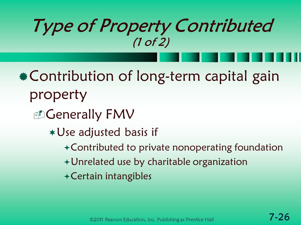 7-26 Type of Property Contributed (1 of 2)  Contribution of long-term capital gain property  Generally FMV  Use adjusted basis if  Contributed to private nonoperating foundation  Unrelated use by charitable organization  Certain intangibles ©2011 Pearson Education, Inc.