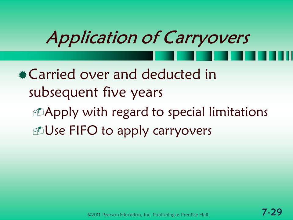 7-29 Application of Carryovers  Carried over and deducted in subsequent five years  Apply with regard to special limitations  Use FIFO to apply carryovers ©2011 Pearson Education, Inc.