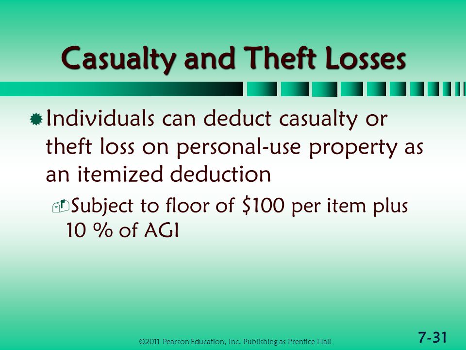 7-31 Casualty and Theft Losses  Individuals can deduct casualty or theft loss on personal-use property as an itemized deduction  Subject to floor of $100 per item plus 10 % of AGI ©2011 Pearson Education, Inc.